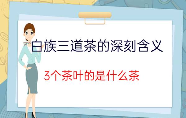 白族三道茶的深刻含义 3个茶叶的是什么茶？